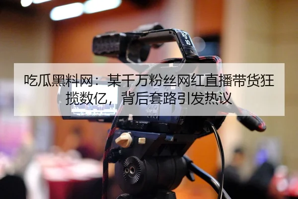 吃瓜黑料网：某千万粉丝网红直播带货狂揽数亿，背后套路引发热议