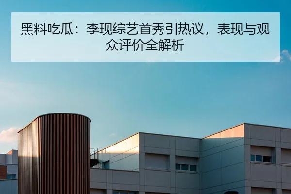 黑料吃瓜：李现综艺首秀引热议，表现与观众评价全解析